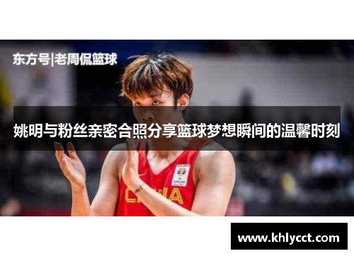 姚明与粉丝亲密合照分享篮球梦想瞬间的温馨时刻